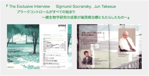 『 The Exclusive Interview Sigmund Socransky, Jun Takesue プラークコントロールがすべての始まり～微生物学研究の成果が歯周病治療にもたらしたもの～』